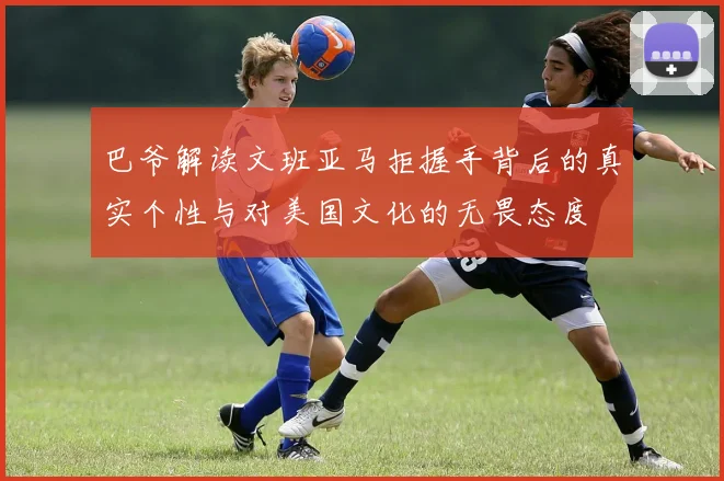 巴爷解读文班亚马拒握手背后的真实个性与对美国文化的无畏态度