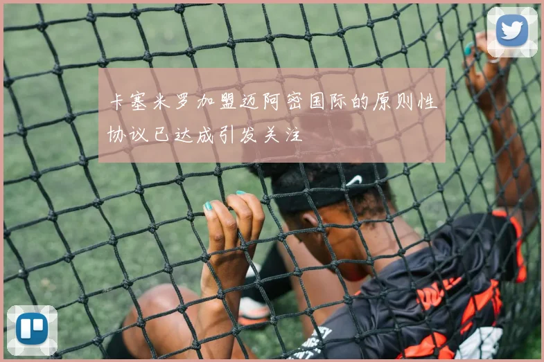 卡塞米罗加盟迈阿密国际的原则性协议已达成引发关注