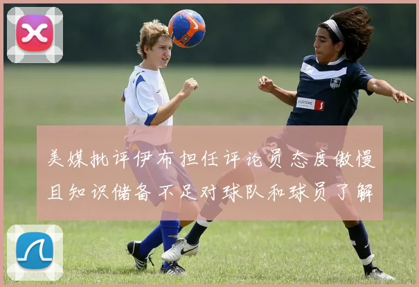 美媒批评伊布担任评论员态度傲慢且知识储备不足对球队和球员了解有限