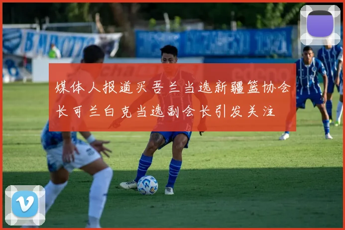 媒体人报道买吾兰当选新疆篮协会长可兰白克当选副会长引发关注