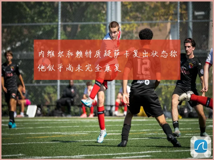内维尔和赖特质疑萨卡复出状态称他似乎尚未完全康复