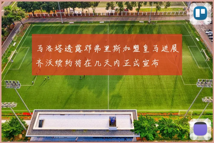 马洛塔透露邓弗里斯加盟皇马进展齐沃续约将在几天内正式宣布
