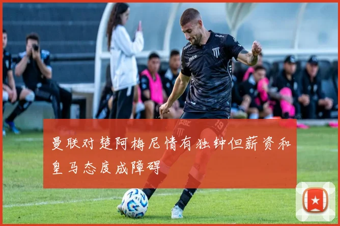 曼联对楚阿梅尼情有独钟但薪资和皇马态度成障碍