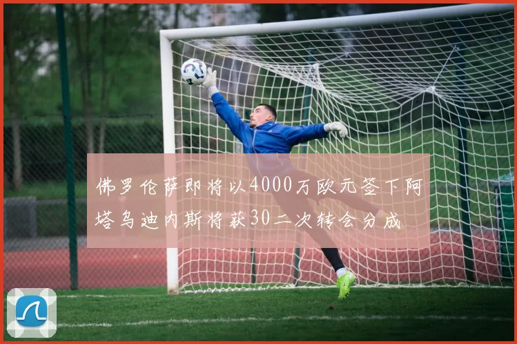 佛罗伦萨即将以4000万欧元签下阿塔乌迪内斯将获30二次转会分成