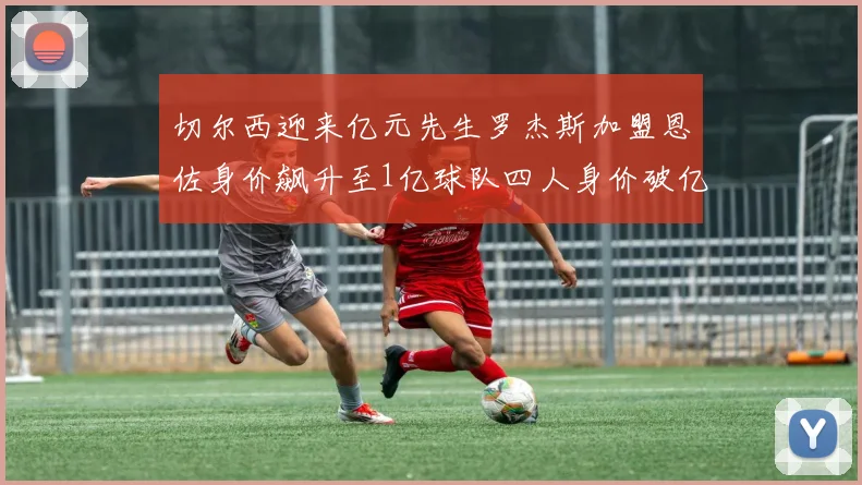 切尔西迎来亿元先生罗杰斯加盟恩佐身价飙升至1亿球队四人身价破亿
