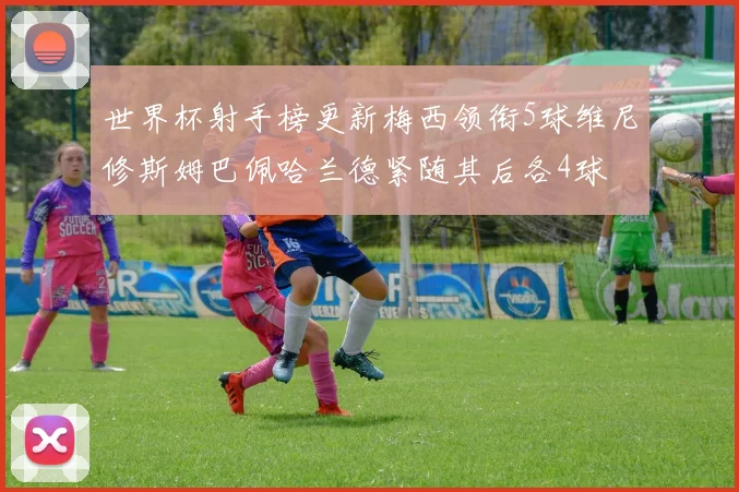 世界杯射手榜更新梅西领衔5球维尼修斯姆巴佩哈兰德紧随其后各4球