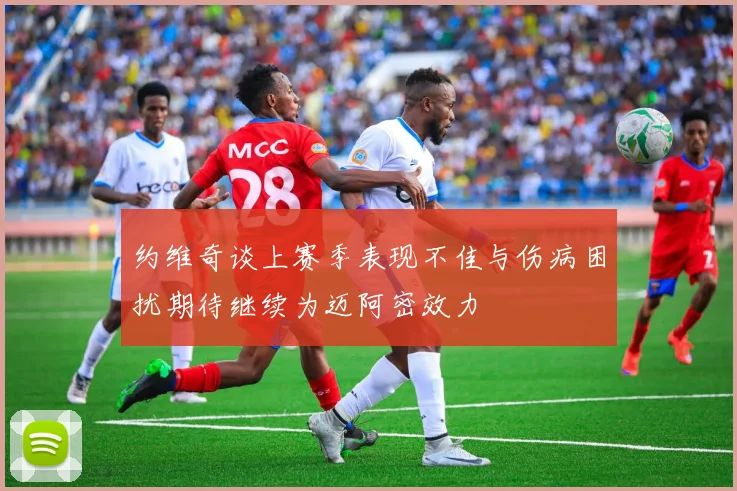 约维奇谈上赛季表现不佳与伤病困扰期待继续为迈阿密效力