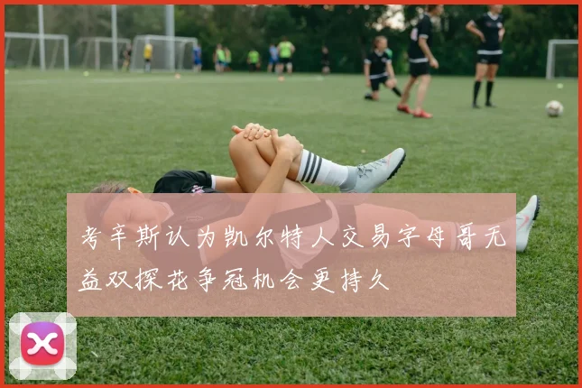 考辛斯认为凯尔特人交易字母哥无益双探花争冠机会更持久