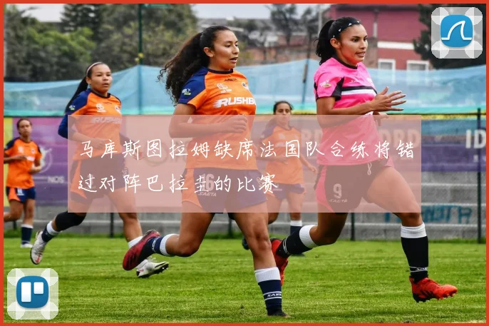 马库斯图拉姆缺席法国队合练将错过对阵巴拉圭的比赛