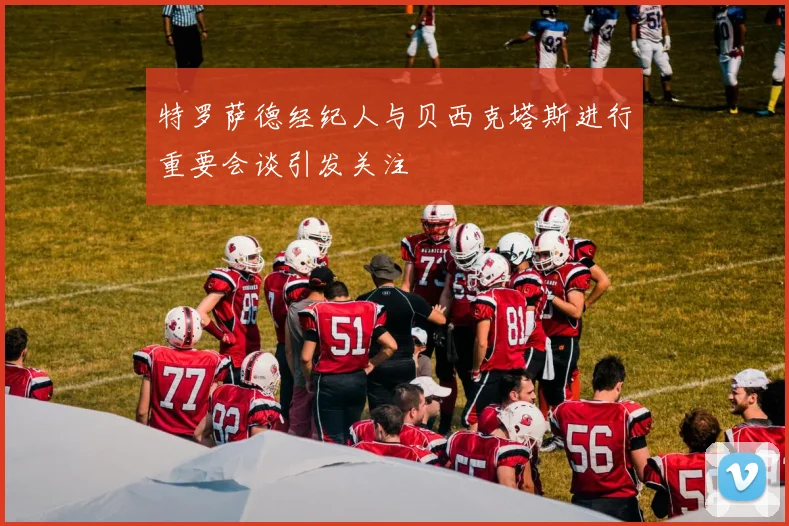 特罗萨德经纪人与贝西克塔斯进行重要会谈引发关注